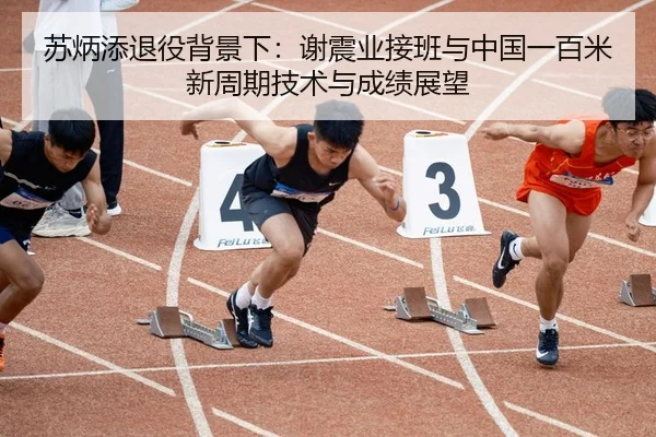苏炳添退役背景下：谢震业接班与中国一百米新周期技术与成绩展望