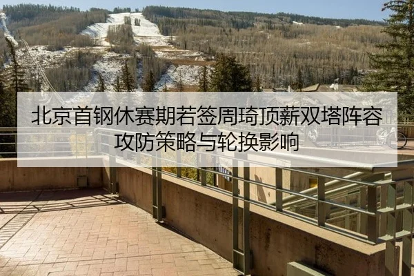 北京首钢休赛期若签周琦顶薪双塔阵容攻防策略与轮换影响