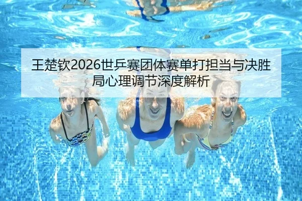 王楚钦2026世乒赛团体赛单打担当与决胜局心理调节深度解析